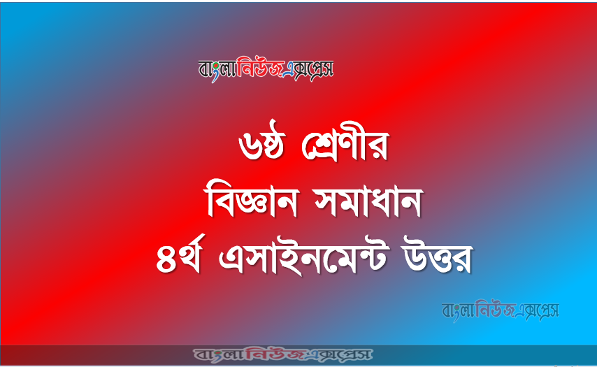 ৬ষ্ঠ শ্রেণীর বিজ্ঞান সমাধান ৪র্থ এসাইনমেন্ট উত্তর