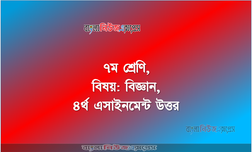৭ম শ্রেণি, বিষয়: বিজ্ঞান, ৪র্থ এসাইনমেন্ট উত্তর