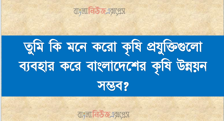 তুমি কি মনে করো কৃষি প্রযুক্তিগুলো ব্যবহার করে বাংলাদেশের কৃষি উন্নয়ন সম্ভব?