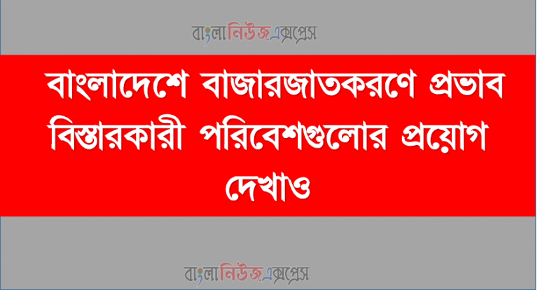বাংলাদেশে বাজারজাতকরণে প্রভাব বিস্তারকারী পরিবেশগুলোর প্রয়োগ দেখাও