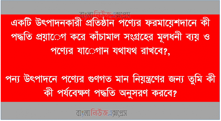 একটি উৎপাদনকারী প্রতিষ্ঠান পণ্যের ফরমায়েশদানে কী পদ্ধতি প্রয়ােগ করে কাঁচামাল সংগ্রহের মূলধনী ব্যয় ও পণ্যের যােগান যথাযথ রাখবে?,পন্য উৎপাদনে পণ্যের গুণগত মান নিয়ন্ত্রণের জন্য তুমি কী কী পর্যবেক্ষণ পদ্ধতি অনুসরণ করবে?