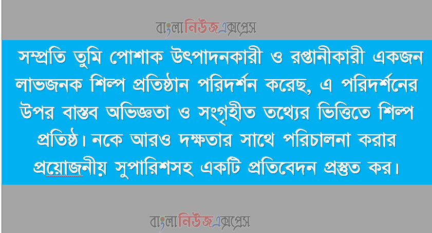 সম্প্রতি তুমি পােশাক উৎপাদনকারী ও রপ্তানীকারী একজন লাভজনক শিল্প প্রতিষ্ঠান পরিদর্শন করেছ, এ পরিদর্শনের উপর বাস্তব অভিজ্ঞতা ও সংগৃহীত তথ্যের ভিত্তিতে শিল্প প্রতিষ্ঠ।, নকে আরও দক্ষতার সাথে পরিচালনা করার প্রয়ােজনীয় সুপারিশসহ একটি প্রতিবেদন প্রস্তুত কর।