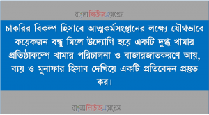 চাকরির বিকল্প হিসাবে আত্মকর্মসংস্থানের লক্ষ্যে যৌথভাবে কয়েকজন বন্ধু মিলে উদ্যোগি হয়ে একটি দুগ্ধ খামার প্রতিষ্ঠাকল্পে খামার পরিচালনা ও বাজারজাতকরণে আয়, ব্যয় ও মুনাফার হিসাব দেখিয়ে একটি প্রতিবেদন প্রস্তুত কর।