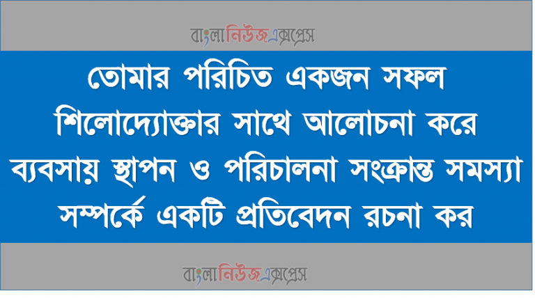 তােমার পরিচিত একজন সফল শিলোদ্যোক্তার সাথে আলােচনা করে ব্যবসায় স্থাপন ও পরিচালনা সংক্রান্ত সমস্যা সম্পর্কে একটি প্রতিবেদন রচনা কর, শিলোদ্যোক্তার সাথে আলােচনা করে ব্যবসায় স্থাপন ও পরিচালনা সংক্রান্ত সমস্যা,