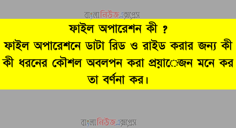ফাইল অপারেশন কী ? ফাইল অপারেশনে ডাটা রিড ও রাইড করার জন্য কী কী ধরনের কৌশল অবলপন করা প্রয়ােজন মনে কর তা বর্ণনা কর।