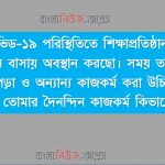বর্তমান কোভিড-১৯ পরিস্থিতিতে শিক্ষাপ্রতিষ্ঠান বন্ধ থাকায় তুমি সারাদিন বাসায় অবস্থান করছো। সময় তালিকা প্রণয়ন করে লেখাপড়া ও অন্যান্য কাজকর্ম করা উচিত। তাই এ পরিস্থিতিতে তোমার দৈনন্দিন কাজকর্ম কিভাবে করছো – 4 বর্তমান কোভিড-১৯ পরিস্থিতিতে শিক্ষাপ্রতিষ্ঠান বন্ধ থাকায় তুমি সারাদিন বাসায় অবস্থান করছো। সময় তালিকা প্রণয়ন করে লেখাপড়া ও অন্যান্য কাজকর্ম করা উচিত। তাই এ পরিস্থিতিতে তোমার দৈনন্দিন কাজকর্ম কিভাবে করছো –