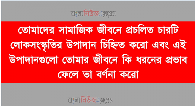 তোমাদের সামাজিক জীবনে প্রচলিত চারটি লোকসংস্কৃতির উপাদান চিহ্নিত করো এবং এই উপাদানগুলো তোমার জীবনে কি ধরনের প্রভাব ফেলে তা বর্ণনা করো