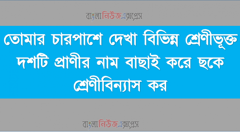 তোমার চারপাশে দেখা বিভিন্ন শ্রেণীভূক্ত দশটি প্রাণীর নাম বাছাই করে ছকে শ্রেণীবিন্যাস কর