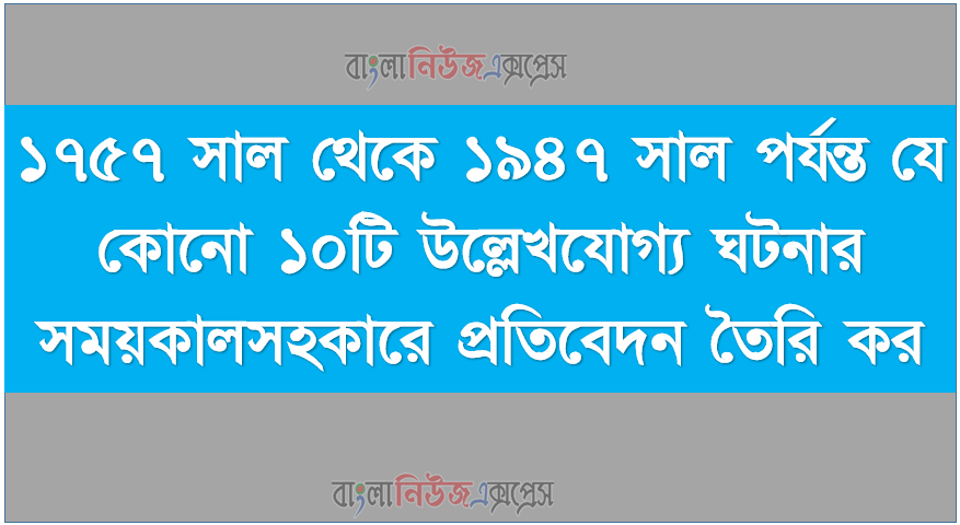 ১৭৫৭ সাল থেকে ১৯৪৭ সাল পর্যন্ত যে কোনো ১০টি উল্লেখযোগ্য ঘটনার সময়কালসহকারে প্রতিবেদন তৈরি কর