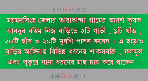 ময়মনসিংহ জেলার তারাকান্দা গ্রামের আদর্শ কৃষক আবদুর রহিম নিজ বাড়িতে ২টি গাভী , ১টি ষাঁড় , ২০টি হাঁস ও ২০টি মুরগি পালন করেন । এ ছাড়াও বাড়ির আঙ্গিনায় বিভিন্ন ধরনের শাকসবজি , ফলমূল এবং পুকুরে নানা ধরনের মাছ চাষ করে থাকেন ।