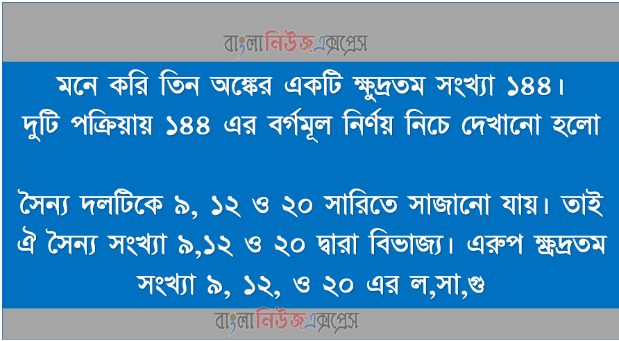 মনে করি তিন অঙ্কের একটি ক্ষুদ্রতম সংখ্যা ১৪৪, দুটি পক্রিয়ায় ১৪৪ এর বর্গমূল নির্ণয় নিচে দেখানো হলো, সৈন্য দলটিকে ৯, ১২ ও ২০ সারিতে সাজানো যায়। তাই ঐ সৈন্য সংখ্যা ৯,১২ ও ২০ দ্বারা বিভাজ্য। এরুপ ক্ষ্রদ্রতম সংখ্যা ৯, ১২, ও ২০ এর ল,সা,গু