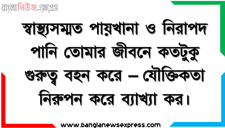 স্বাস্থ্যসম্মত পায়খানা ও নিরাপদ পানি তােমার জীবনে কতটুকু গুরুত্ব বহন করে – যৌক্তিকতা নিরুপন করে ব্যাখ্যা কর