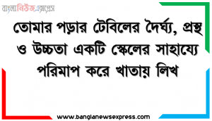 তােমার পড়ার টেবিলের দৈর্ঘ্য, প্রস্থ ও উচ্চতা একটি স্কেলের সাহায্যে পরিমাপ করে খাতায় লিখ।