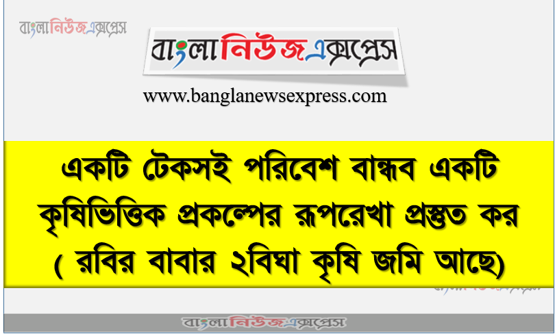 একটি টেকসই পরিবেশ বান্ধব একটি কৃষিভিত্তিক প্রকল্পের রূপরেখা প্রস্তুত কর( রবির বাবার ২বিঘা কৃষি জমি আছে)