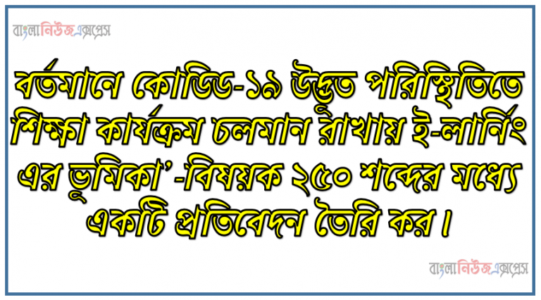 বর্তমানে কোডিড-১৯ উদ্ভূত পরিস্থিতিতে শিক্ষা কার্যক্রম চলমান রাখায় ই-লার্নিং এর ভূমিকা’-বিষয়ক ২৫০ শব্দের মধ্যে একটি প্রতিবেদন তৈরি কর।