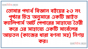 তোমার পদার্থ বিজ্ঞান বইয়ের ২৩ নং পৃষ্ঠার চিত্র অনুসারে একটি স্লাইড ক্যালিপার্স আর্ট পেপারের সাহায্যে তৈরী করে এর সাহায্যে একটি মার্বেলের আয়তন (কাজের ধারা বণনা সহ) নিণয় কর।