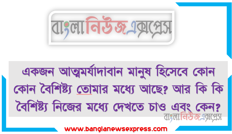 একজন আত্মমর্যাদাবান মানুষ হিসেবে কোন কোন বৈশিষ্ট্য তােমার মধ্যে আছে? আর কি কি বৈশিষ্ট্য নিজের মধ্যে দেখতে চাও এবং কেন?