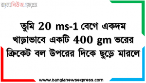 তুমি 20 ms-1 বেগে একদম খাড়াভাবে একটি 400 gm ভরের ক্রিকেট বল উপরের দিকে ছুড়ে মারলে।