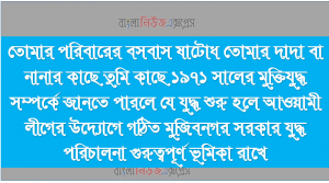 তোমার পরিবারের বসবাস ষাটোধ তোমার দাদা বা নানার কাছে তুমি কাছে ১৯৭১ সালের মুক্তিযুদ্ধ সম্পর্কে জানতে পারলে যে যুদ্ধ শুরু হলে আওয়ামী লীগের উদ্যোগে গঠিত মুজিবনগর সরকার যুদ্ধ পরিচালনা গুরুত্বপূর্ণ ভূমিকা রাখে।