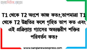T1 থেকে T2 অংশে কাজ কত?,তাপমাত্রা T1 থেকে T2 উন্নতির ফলে গৃহিত তাপ কত এবং এই প্রক্রিয়ায় গ্যাসের অভ্যন্তরীণ শক্তির পরিবর্তন কত?