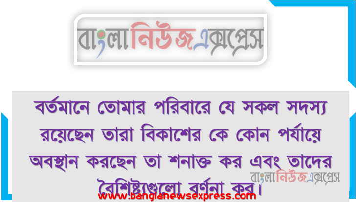বর্তমানে তােমার পরিবারে যে সকল সদস্য রয়েছেন তারা বিকাশের কে কোন পর্যায়ে অবস্থান করছেন তা শনাক্ত কর এবং তাদের বৈশিষ্ট্যগুলাে বর্ণনা কর।