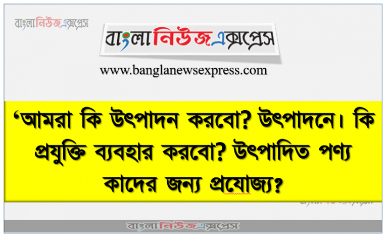 ‘আমরা কি উৎপাদন করবাে? উৎপাদনে। কি প্রযুক্তি ব্যবহার করবাে? উৎপাদিত পণ্য কাদের জন্য প্রযােজ্য?