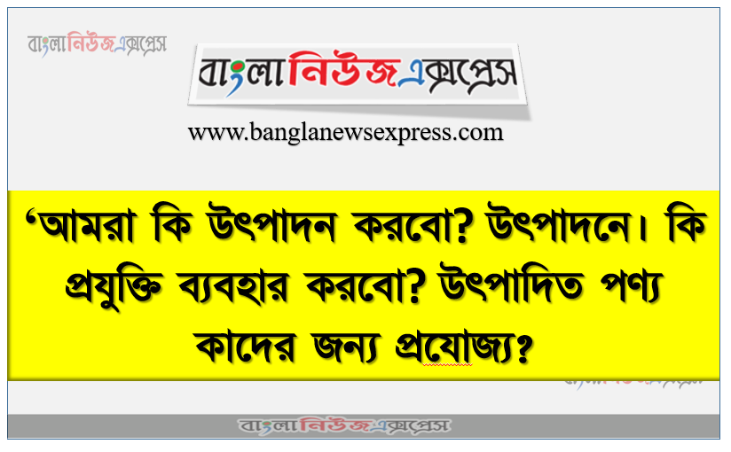 ‘আমরা কি উৎপাদন করবাে? উৎপাদনে। কি প্রযুক্তি ব্যবহার করবাে? উৎপাদিত পণ্য কাদের জন্য প্রযােজ্য?