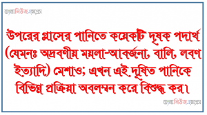 উপরের গ্লাসের পানিতে কয়েকটি দৃষক পদার্থ (যেমনঃ অদ্রবণীয় ময়লা-আবর্জনা, বালি, লবণ ইত্যাদি) মেশাও; এখন এই দূষিত পানিকে বিভিন্ন প্রক্রিয়া অবলম্বন করে বিশুদ্ধ কর।