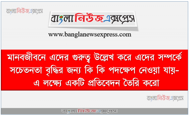 মানবজীবনে এদের গুরুত্ব উল্লেখ করে এদের সম্পর্কে সচেতনতা বৃদ্ধির জন্য কি কি পদক্ষেপ নেওয়া যায়- এ লক্ষ্যে একটি প্রতিবেদন তৈরি করো