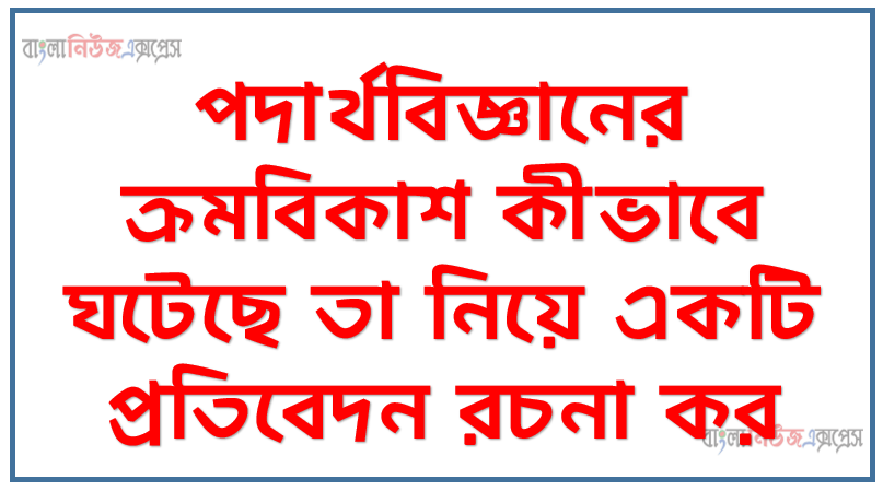 পদার্থবিজ্ঞানের ক্রমবিকাশ কীভাবে ঘটেছে তা নিয়ে একটি প্রতিবেদন রচনা কর