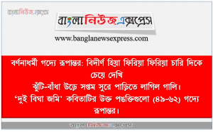বর্ণনাধর্মী গদ্যে রূপান্তর: বিদীর্ণ হিয়া ফিরিয়া ফিরিয়া চারি দিকে চেয়ে দেখি, ঝুঁটি-বাঁধা উড়ে সপ্তম সুরে পাড়িতে লাগিল গালি। ,‘দুই বিঘা জমি’ কবিতাটির উক্ত পঙক্তিগুলো (৪৯-৬২) গদ্যে রূপান্তর।