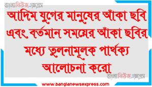 আদিম যুগের মানুষের আঁকা ছবি এবং বর্তমান সময়ের আঁকা ছবির মধ্যে তুলনামূলক পার্থক্য আলোচনা করো
