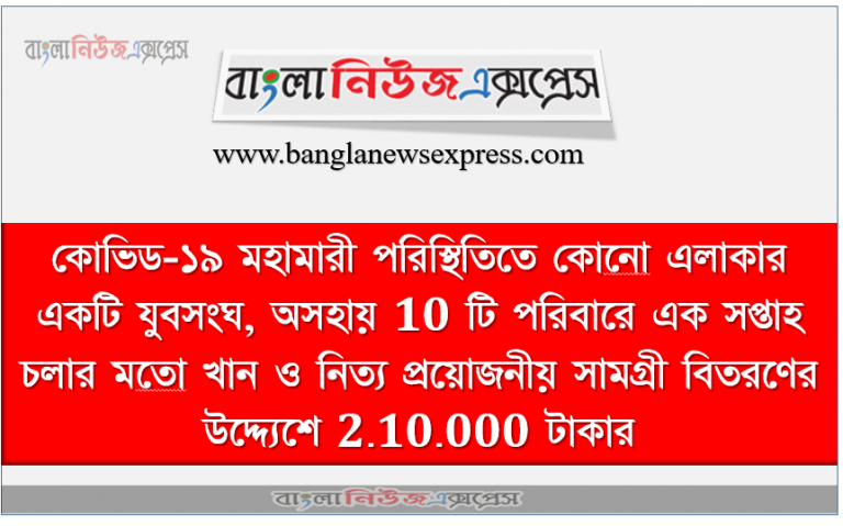 কোভিড-১৯ মহামারী পরিস্থিতিতে কোনাে এলাকার একটি যুবসংঘ, অসহায় 10 টি পরিবারে এক সপ্তাহ চলার মতাে খান ও নিত্য প্রয়ােজনীয় সামগ্রী বিতরণের উদ্দ্যেশে 2.10.000 টাকার