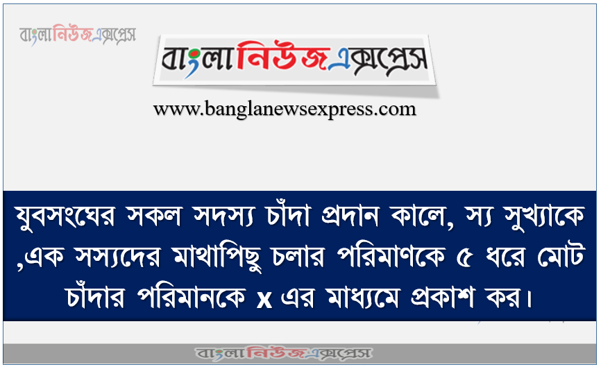 যুবসংঘের সকল সদস্য চাঁদা প্রদান কালে, স্য সুখ্যাকে ,এক সস্যদের মাথাপিছু চলার পরিমাণকে ৫ ধরে মােট চাঁদার পরিমানকে x এর মাধ্যমে প্রকাশ কর।