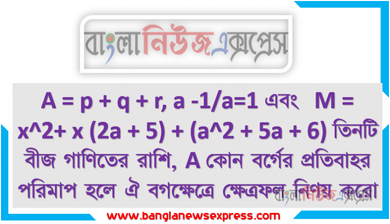 A = p + q + r, a -1/a=1 এবং M = x^2+ x (2a + 5) + (a^2 + 5a + 6) তিনটি বীজ গাণিতের রাশি, A কোন বর্গের প্রতিবাহর পরিমাপ হলে ঐ বগক্ষেত্রে ক্ষেত্রফল নিণয় করো