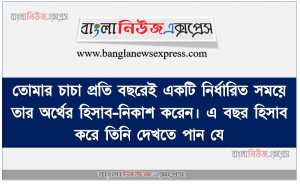তােমার চাচা প্রতি বছরেই একটি নির্ধারিত সময়ে তার অর্থের হিসাব-নিকাশ করেন। এ বছর হিসাব করে তিনি দেখতে পান যে