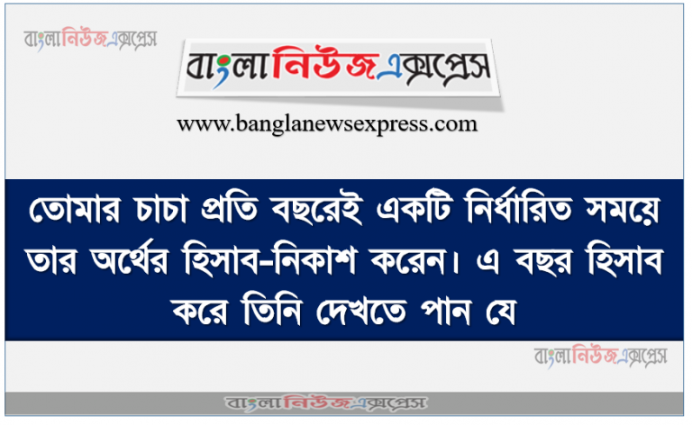 তােমার চাচা প্রতি বছরেই একটি নির্ধারিত সময়ে তার অর্থের হিসাব-নিকাশ করেন। এ বছর হিসাব করে তিনি দেখতে পান যে