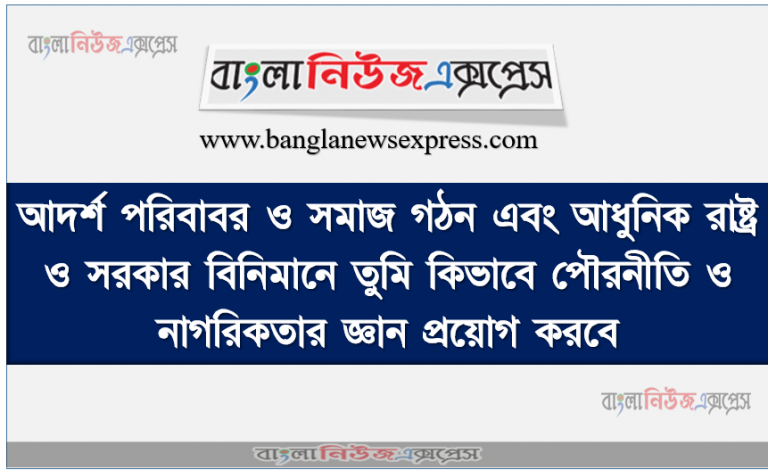 আদর্শ পরিবাবর ও সমাজ গঠন এবং আধুনিক রাষ্ট্র ও সরকার বিনিমানে তুমি কিভাবে পৌরনীতি ও নাগরিকতার জ্ঞান প্রয়োগ করবে