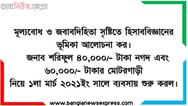 মূল্যবোধ ও জবাবদিহিতা সৃষ্টিতে হিসাববিজ্ঞানের ভূমিকা আলোচনা কর। জনাব শরিফুল ৪০,০০০/- টাকা নগদ এবং ৬০,০০০/- টাকার মোটরগাড়ী নিয়ে ১লা মার্চ ২০২১ইং সালে ব্যবসায় শুরু করল