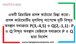 একটি ত্রিমাত্রিক প্রসঙ্গ কাঠামাে চিন্তা করাে। প্রসঙ্গ কাঠামােটির মূলবিন্দু সাপেক্ষে দুটি বিন্দুর অবস্থান যথাক্রমে P(3,-4,5) ও Q(2,-1,1)। P ও Q বিন্দুর অবস্থান ভেক্টরকে যথাক্রমে P ও Q দ্বারা নির্দেশ করাে