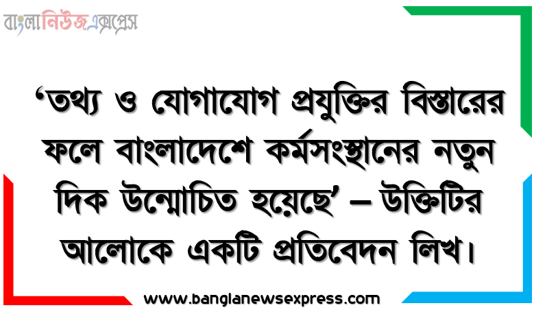 ‘তথ্য ও যোগাযোগ প্রযুক্তির বিস্তারের ফলে বাংলাদেশে কর্মসংস্থানের নতুন দিক উন্মোচিত হয়েছে’ – উক্তিটির আলোকে একটি প্রতিবেদন লিখ।