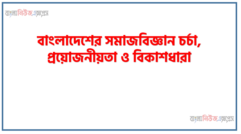বাংলাদেশের সমাজবিজ্ঞান চর্চা, প্রয়োজনীয়তা ও বিকাশধারা, বাংলাদেশের সমাজবিজ্ঞান সমস্যার পটভূমি ও পাঠের প্রয়োজনীয়তা এবং বিকাশ ধারা বর্ণনা করতে হবে