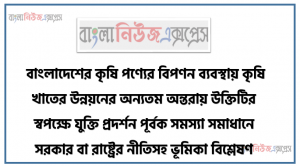 বাংলাদেশের কৃষি পণ্যের বিপণন ব্যবস্থায় কৃষি খাতের উন্নয়নের অন্যতম অন্তরায় উক্তিটির স্বপক্ষে যুক্তি প্রদর্শন পূর্বক সমস্যা সমাধানে সরকার বা রাষ্ট্রের নীতিসহ ভূমিকা বিশ্লেষণ