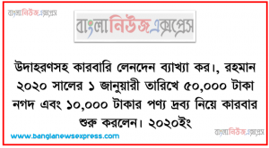 উদাহরণসহ কারবারি লেনদেন ব্যাখ্যা কর।, রহমান ২০২০ সালের ১ জানুয়ারী তারিখে ৫০,০০০ টাকা নগদ এবং ১০,০০০ টাকার পণ্য দ্রব্য নিয়ে কারবার শুরু করলেন ২০২০ইং