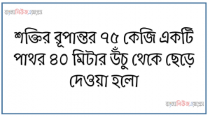 শক্তির রূপান্তর ৭৫ কেজি একটি পাথর ৪০ মিটার উঁচু থেকে ছেড়ে দেওয়া হলো,  ৪০ মিটার উচ্চতায় বস্তুটির মোট শক্তি কত?, ৪০মিটার উচ্চতায় বস্তুটির মোট শক্তি কী কী রূপে রয়েছে ব্যাখ্যা কর।