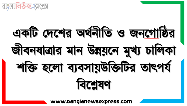 একটি দেশের অর্থনীতি ও জনগােষ্ঠির জীবনযাত্রার মান উন্নয়নে মুখ্য চালিকা শক্তি হলাে ব্যবসায়উক্তিটির তাৎপর্য বিশ্লেষণ