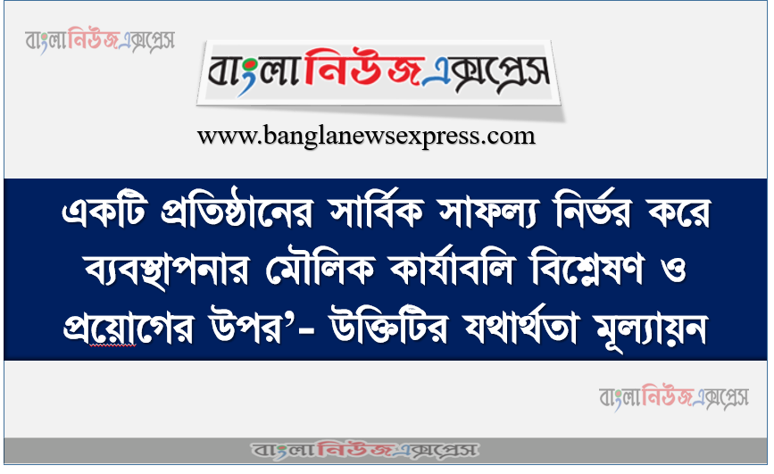 একটি প্রতিষ্ঠানের সার্বিক সাফল্য নির্ভর করে ব্যবস্থাপনার মৌলিক কার্যাবলি বিশ্লেষণ ও প্রয়ােগের উপর’- উক্তিটির যথার্থতা মূল্যায়ন