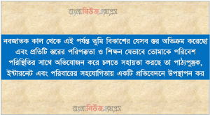 নবজাতক কাল থেকে এই পর্যন্ত তুমি বিকাশের যেসব স্তর অতিক্রম করেছো এবং প্রতিটি স্তরের পরিপক্কতা ও শিক্ষন যেভাবে তোমাকে পরিবেশ পরিস্থিতির সাথে অভিযোজন করে চলতে সহায়তা করছে তা পাঠ্যপুস্তুক, ইন্টারনেট এবং পরিবারের সহযোগিতায় একটি প্রতিবেদনে উপস্থাপন কর