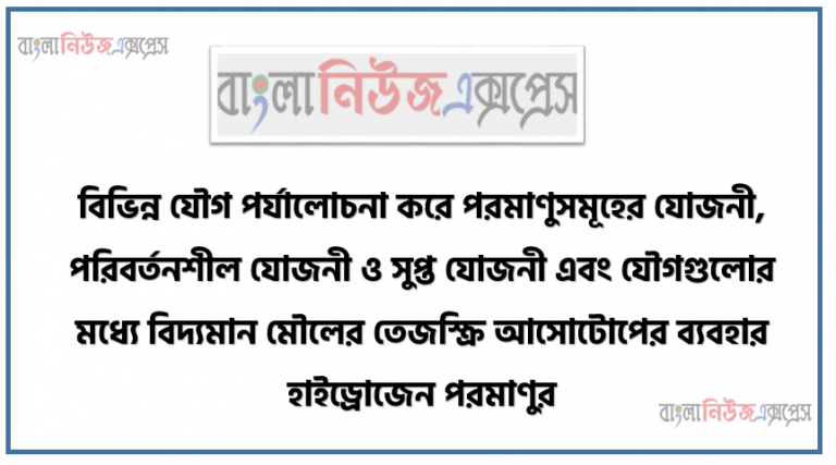 বিভিন্ন যৌগ পর্যালোচনা করে পরমাণুসমূহের যোজনী, পরিবর্তনশীল যোজনী ও সুপ্ত যোজনী এবং যৌগগুলোর মধ্যে বিদ্যমান মৌলের তেজস্ক্রি আসোটোপের ব্যবহার হাইড্রোজেন পরমাণুর