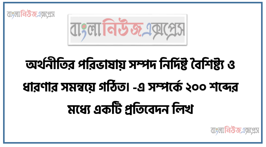 অর্থনীতির পরিভাষায় সম্পদ নির্দিষ্ট বৈশিষ্ট্য ও ধারণার সমন্বয়ে গঠিত। -এ সম্পর্কে ২০০ শব্দের মধ্যে একটি প্রতিবেদন লিখ